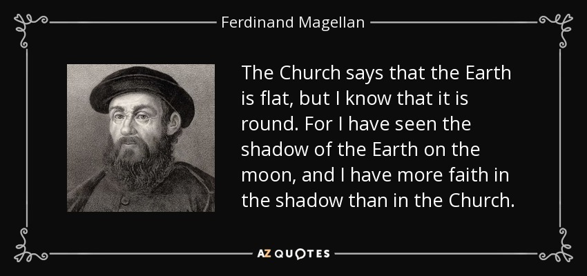 The Church says that the Earth is flat, but I know that it is round. For I have seen the shadow of the Earth on the moon, and I have more faith in the shadow than in the Church. - Ferdinand Magellan