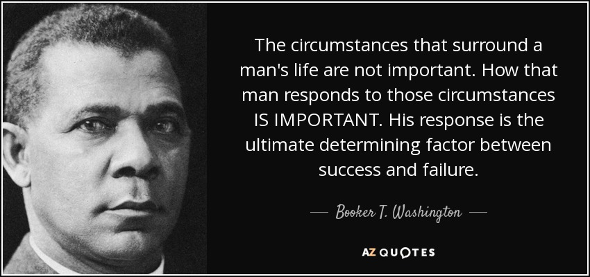 The circumstances that surround a man's life are not important. How that man responds to those circumstances IS IMPORTANT. His response is the ultimate determining factor between success and failure. - Booker T. Washington