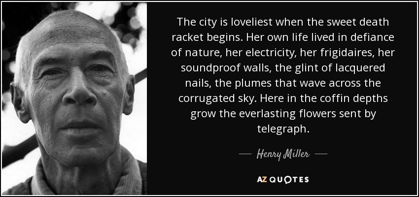 The city is loveliest when the sweet death racket begins. Her own life lived in defiance of nature, her electricity, her frigidaires, her soundproof walls, the glint of lacquered nails, the plumes that wave across the corrugated sky. Here in the coffin depths grow the everlasting flowers sent by telegraph. - Henry Miller