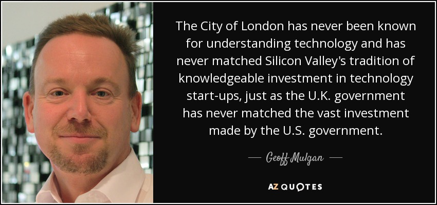 La City londinense nunca se ha caracterizado por entender de tecnología y nunca ha igualado la tradición de Silicon Valley de invertir con conocimiento de causa en nuevas empresas tecnológicas, del mismo modo que el gobierno del Reino Unido nunca ha igualado la enorme inversión realizada por el gobierno de Estados Unidos. - Geoff Mulgan