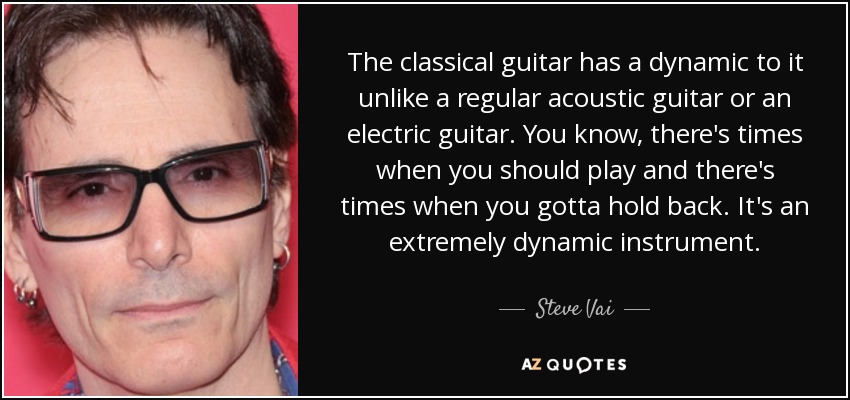 The classical guitar has a dynamic to it unlike a regular acoustic guitar or an electric guitar. You know, there's times when you should play and there's times when you gotta hold back. It's an extremely dynamic instrument. - Steve Vai