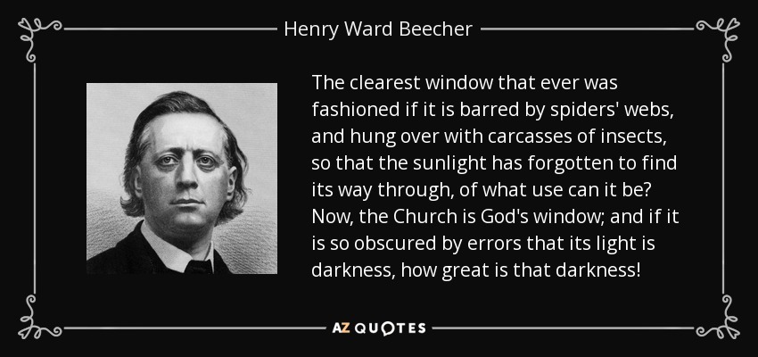 The clearest window that ever was fashioned if it is barred by spiders' webs, and hung over with carcasses of insects, so that the sunlight has forgotten to find its way through, of what use can it be? Now, the Church is God's window; and if it is so obscured by errors that its light is darkness, how great is that darkness! - Henry Ward Beecher