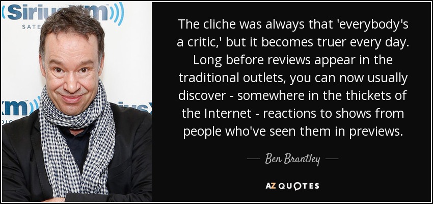 The cliche was always that 'everybody's a critic,' but it becomes truer every day. Long before reviews appear in the traditional outlets, you can now usually discover - somewhere in the thickets of the Internet - reactions to shows from people who've seen them in previews. - Ben Brantley