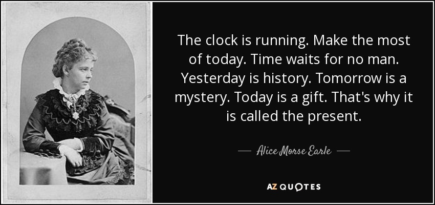 The clock is running. Make the most of today. Time waits for no man. Yesterday is history. Tomorrow is a mystery. Today is a gift. That's why it is called the present. - Alice Morse Earle