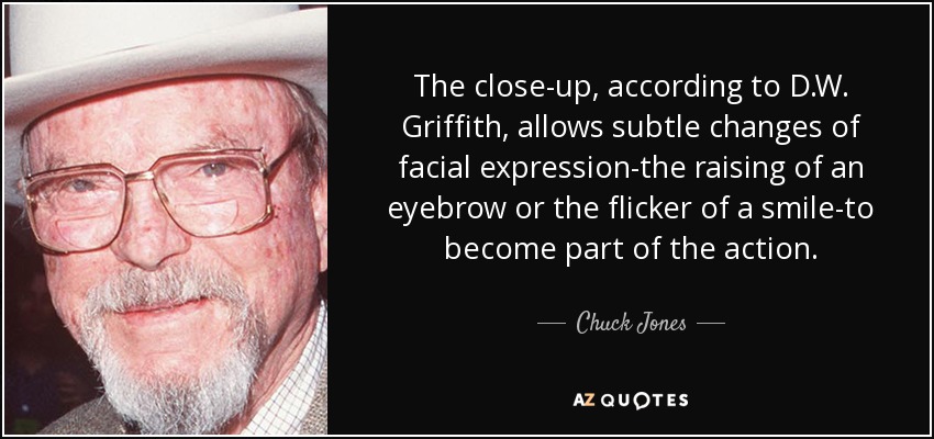 The close-up, according to D.W. Griffith, allows subtle changes of facial expression-the raising of an eyebrow or the flicker of a smile-to become part of the action. - Chuck Jones