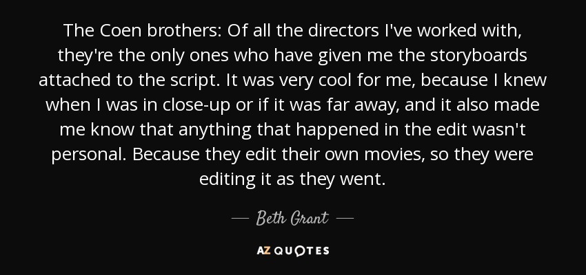 The Coen brothers: Of all the directors I've worked with, they're the only ones who have given me the storyboards attached to the script. It was very cool for me, because I knew when I was in close-up or if it was far away, and it also made me know that anything that happened in the edit wasn't personal. Because they edit their own movies, so they were editing it as they went. - Beth Grant