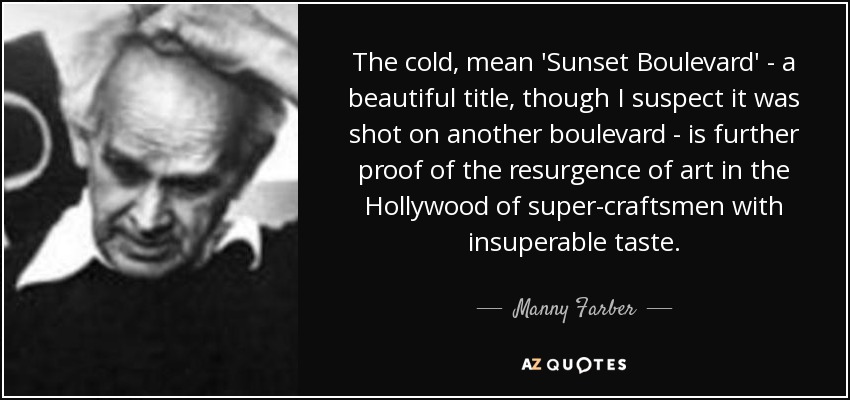 The cold, mean 'Sunset Boulevard' - a beautiful title, though I suspect it was shot on another boulevard - is further proof of the resurgence of art in the Hollywood of super-craftsmen with insuperable taste. - Manny Farber