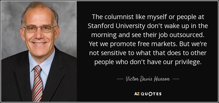 The columnist like myself or people at Stanford University don't wake up in the morning and see their job outsourced. Yet we promote free markets. But we're not sensitive to what that does to other people who don't have our privilege. - Victor Davis Hanson