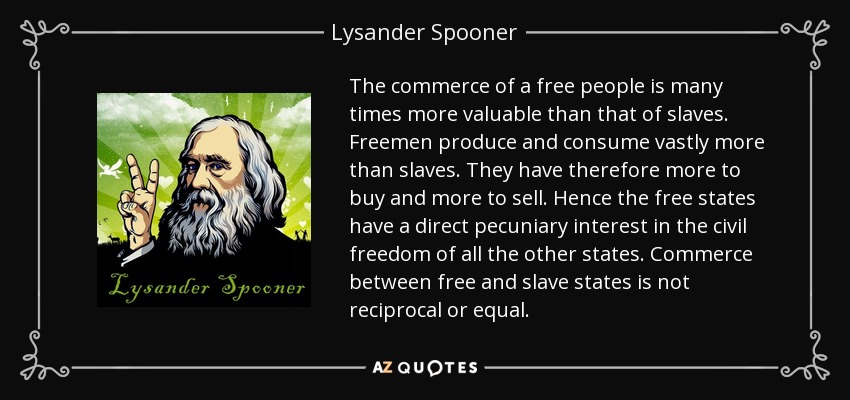 The commerce of a free people is many times more valuable than that of slaves. Freemen produce and consume vastly more than slaves. They have therefore more to buy and more to sell. Hence the free states have a direct pecuniary interest in the civil freedom of all the other states. Commerce between free and slave states is not reciprocal or equal. - Lysander Spooner