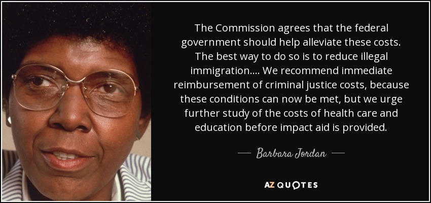 The Commission agrees that the federal government should help alleviate these costs. The best way to do so is to reduce illegal immigration.... We recommend immediate reimbursement of criminal justice costs, because these conditions can now be met, but we urge further study of the costs of health care and education before impact aid is provided. - Barbara Jordan