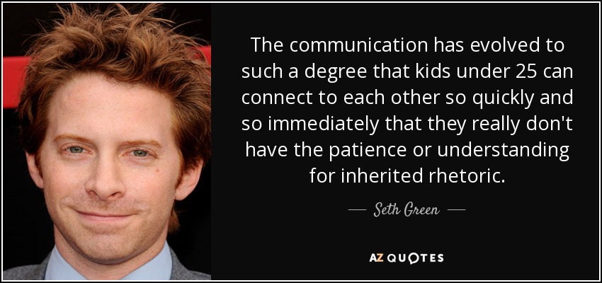 The communication has evolved to such a degree that kids under 25 can connect to each other so quickly and so immediately that they really don't have the patience or understanding for inherited rhetoric. - Seth Green