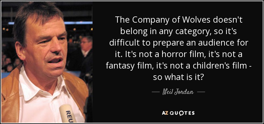 The Company of Wolves doesn't belong in any category, so it's difficult to prepare an audience for it. It's not a horror film, it's not a fantasy film, it's not a children's film - so what is it? - Neil Jordan