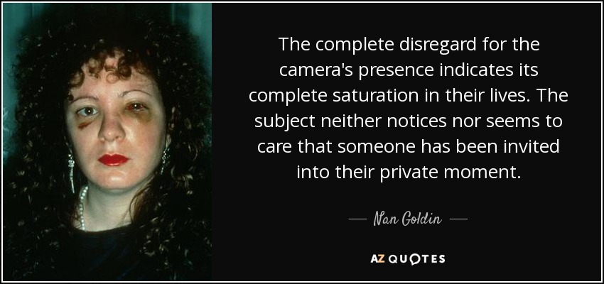 The complete disregard for the camera's presence indicates its complete saturation in their lives. The subject neither notices nor seems to care that someone has been invited into their private moment. - Nan Goldin