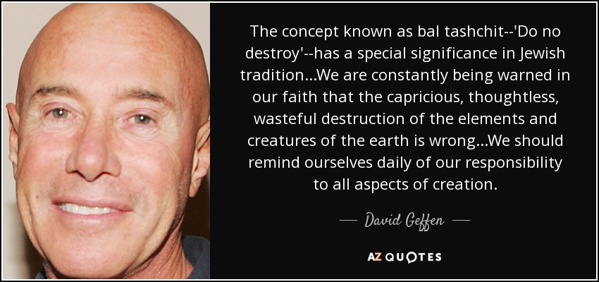 El concepto conocido como bal tashchit -'No destruir'- tiene un significado especial en la tradición judía... Nuestra fe nos advierte constantemente de que la destrucción caprichosa, irreflexiva y derrochadora de los elementos y criaturas de la Tierra está mal... Debemos recordarnos a diario nuestra responsabilidad con todos los aspectos de la creación". - David Geffen