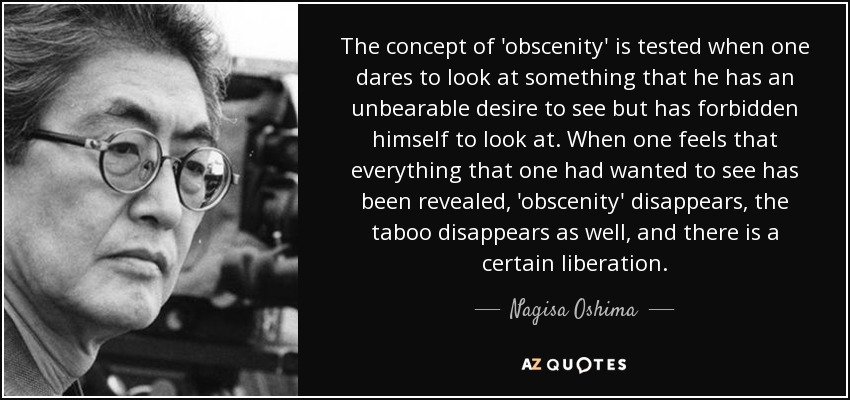 El concepto de "obscenidad" se pone a prueba cuando uno se atreve a mirar algo que tiene un deseo insoportable de ver pero que se ha prohibido mirar. Cuando uno siente que todo lo que había querido ver ha sido revelado, la "obscenidad" desaparece, el tabú también, y se produce una cierta liberación. - Nagisa Oshima