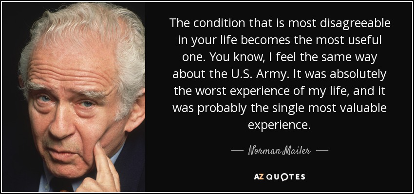 The condition that is most disagreeable in your life becomes the most useful one. You know, I feel the same way about the U.S. Army. It was absolutely the worst experience of my life, and it was probably the single most valuable experience. - Norman Mailer