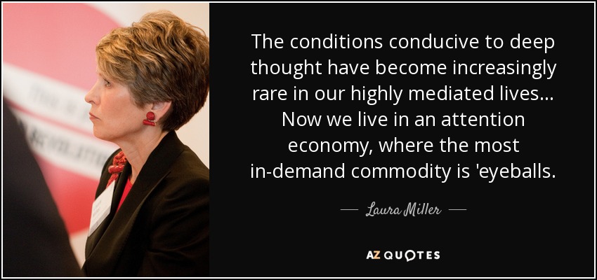 The conditions conducive to deep thought have become increasingly rare in our highly mediated lives... Now we live in an attention economy, where the most in-demand commodity is 'eyeballs. - Laura Miller