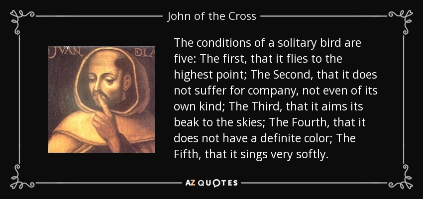 The conditions of a solitary bird are five: The first, that it flies to the highest point; The Second, that it does not suffer for company, not even of its own kind; The Third, that it aims its beak to the skies; The Fourth, that it does not have a definite color; The Fifth, that it sings very softly. - John of the Cross