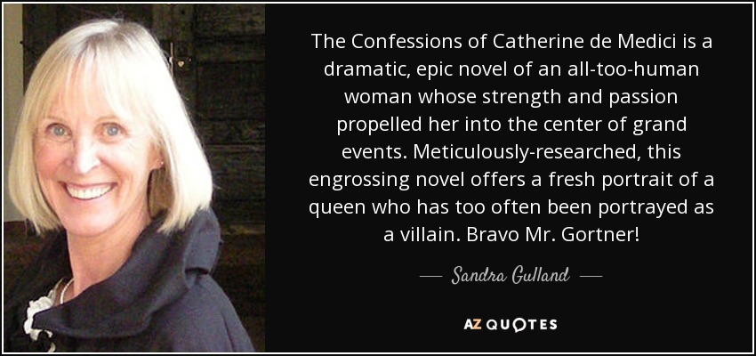 The Confessions of Catherine de Medici is a dramatic, epic novel of an all-too-human woman whose strength and passion propelled her into the center of grand events. Meticulously-researched, this engrossing novel offers a fresh portrait of a queen who has too often been portrayed as a villain. Bravo Mr. Gortner! - Sandra Gulland
