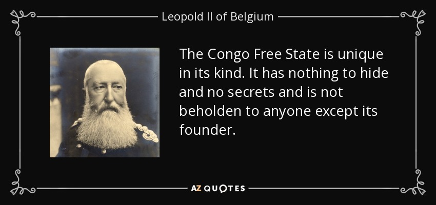 The Congo Free State is unique in its kind. It has nothing to hide and no secrets and is not beholden to anyone except its founder. - Leopold II of Belgium