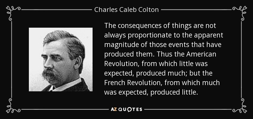 Las consecuencias de las cosas no siempre son proporcionales a la magnitud aparente de los acontecimientos que las han producido. Así, la Revolución Americana, de la que se esperaba poco, produjo mucho; pero la Revolución Francesa, de la que se esperaba mucho, produjo poco. - Charles Caleb Colton