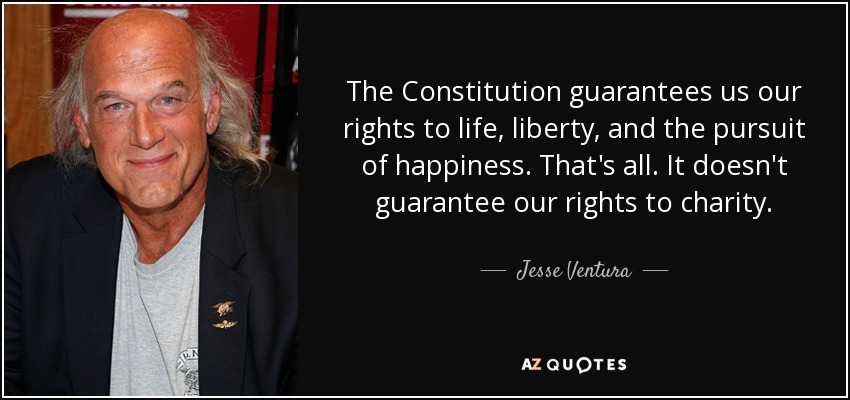The Constitution guarantees us our rights to life, liberty, and the pursuit of happiness. That's all. It doesn't guarantee our rights to charity. - Jesse Ventura