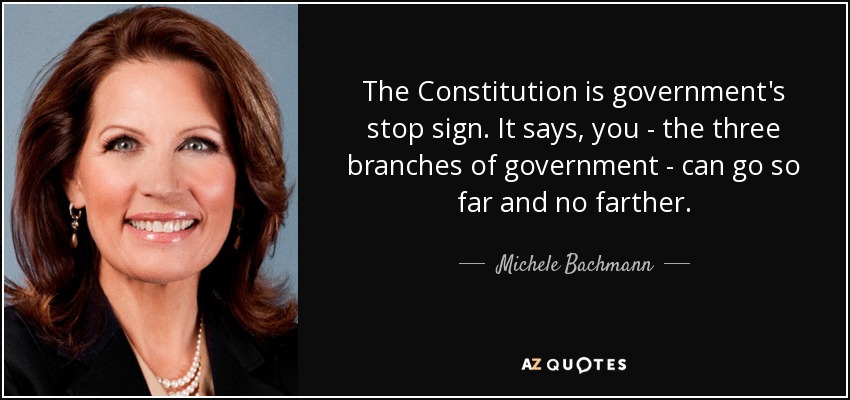 The Constitution is government's stop sign. It says, you - the three branches of government - can go so far and no farther. - Michele Bachmann