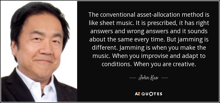 The conventional asset-allocation method is like sheet music. It is prescribed, it has right answers and wrong answers and it sounds about the same every time. But jamming is different. Jamming is when you make the music. When you improvise and adapt to conditions. When you are creative. - John Kao