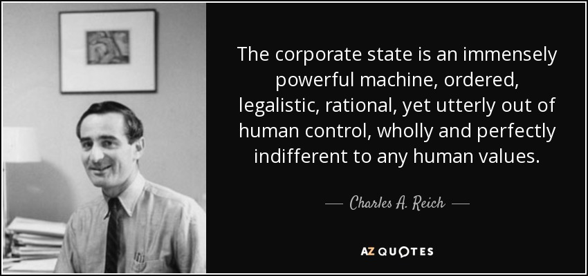 The corporate state is an immensely powerful machine, ordered, legalistic, rational, yet utterly out of human control, wholly and perfectly indifferent to any human values. - Charles A. Reich