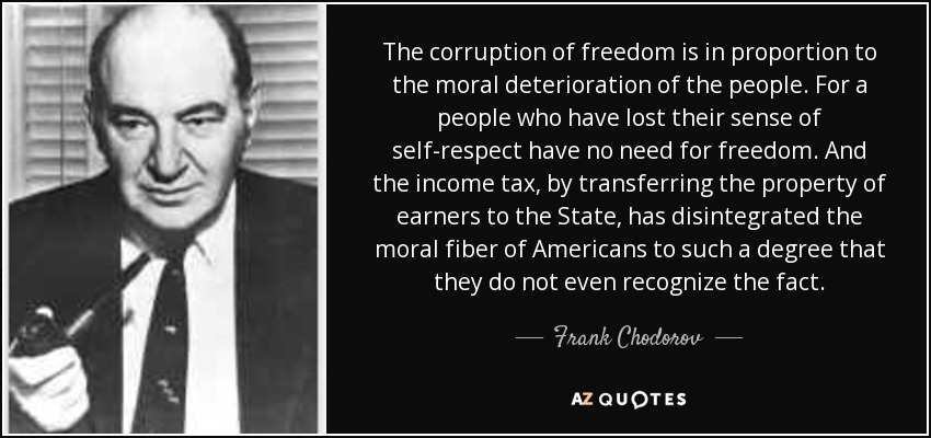 The corruption of freedom is in proportion to the moral deterioration of the people. For a people who have lost their sense of self-respect have no need for freedom. And the income tax, by transferring the property of earners to the State, has disintegrated the moral fiber of Americans to such a degree that they do not even recognize the fact. - Frank Chodorov