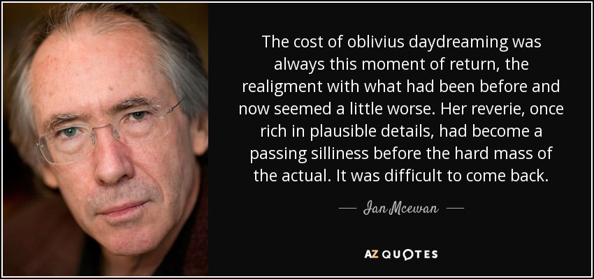 The cost of oblivius daydreaming was always this moment of return, the realigment with what had been before and now seemed a little worse. Her reverie, once rich in plausible details, had become a passing silliness before the hard mass of the actual. It was difficult to come back. - Ian Mcewan