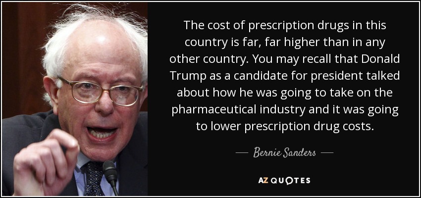 The cost of prescription drugs in this country is far, far higher than in any other country. You may recall that Donald Trump as a candidate for president talked about how he was going to take on the pharmaceutical industry and it was going to lower prescription drug costs. - Bernie Sanders