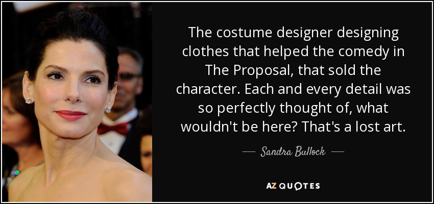 The costume designer designing clothes that helped the comedy in The Proposal, that sold the character. Each and every detail was so perfectly thought of, what wouldn't be here? That's a lost art. - Sandra Bullock