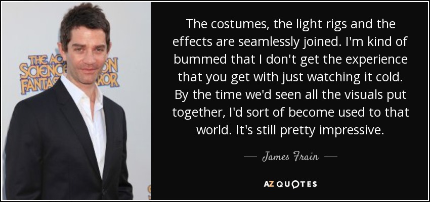 The costumes, the light rigs and the effects are seamlessly joined. I'm kind of bummed that I don't get the experience that you get with just watching it cold. By the time we'd seen all the visuals put together, I'd sort of become used to that world. It's still pretty impressive. - James Frain