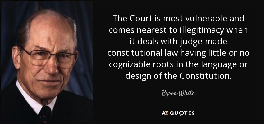 The Court is most vulnerable and comes nearest to illegitimacy when it deals with judge-made constitutional law having little or no cognizable roots in the language or design of the Constitution. - Byron White