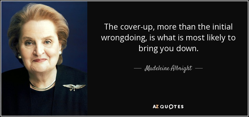 The cover-up, more than the initial wrongdoing, is what is most likely to bring you down. - Madeleine Albright