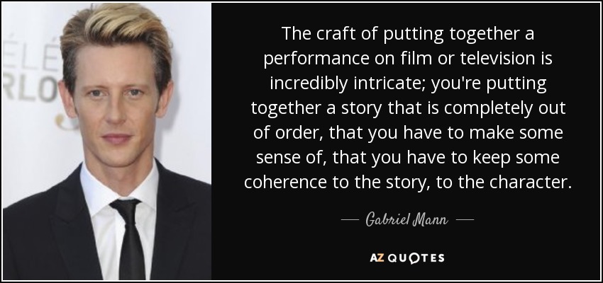 El arte de montar una actuación en cine o televisión es increíblemente intrincado; estás montando una historia que está completamente fuera de orden, a la que tienes que dar algún sentido, que tienes que mantener cierta coherencia con la historia, con el personaje. - Gabriel Mann