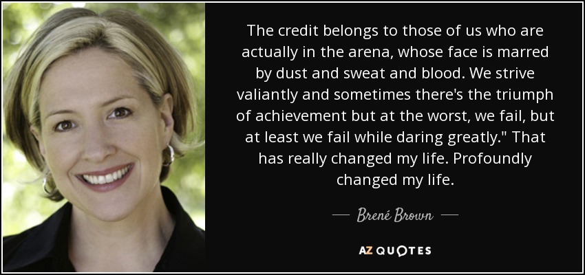 The credit belongs to those of us who are actually in the arena, whose face is marred by dust and sweat and blood. We strive valiantly and sometimes there's the triumph of achievement but at the worst, we fail, but at least we fail while daring greatly.