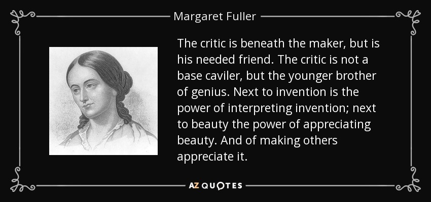 The critic is beneath the maker, but is his needed friend. The critic is not a base caviler, but the younger brother of genius. Next to invention is the power of interpreting invention; next to beauty the power of appreciating beauty. And of making others appreciate it. - Margaret Fuller