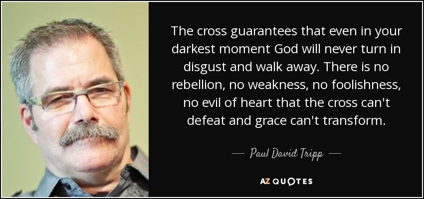 The cross guarantees that even in your darkest moment God will never turn in disgust and walk away. There is no rebellion, no weakness, no foolishness, no evil of heart that the cross can't defeat and grace can't transform. - Paul David Tripp