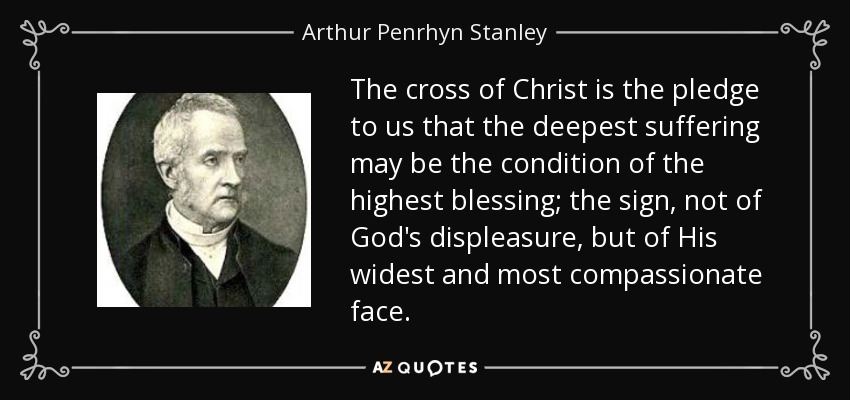 The cross of Christ is the pledge to us that the deepest suffering may be the condition of the highest blessing; the sign, not of God's displeasure, but of His widest and most compassionate face. - Arthur Penrhyn Stanley