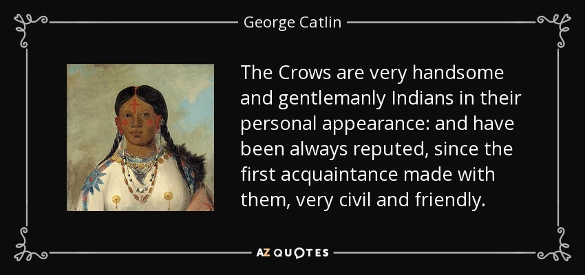 The Crows are very handsome and gentlemanly Indians in their personal appearance: and have been always reputed, since the first acquaintance made with them, very civil and friendly. - George Catlin