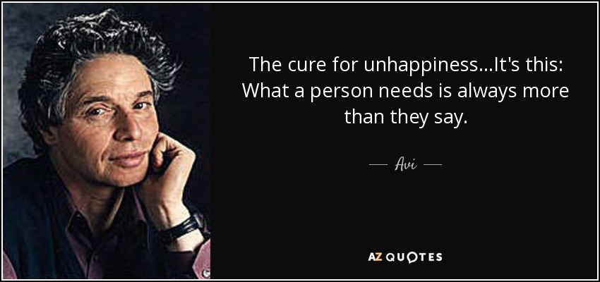 The cure for unhappiness...It's this: What a person needs is always more than they say. - Avi