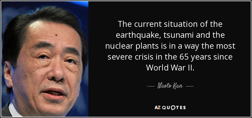 The current situation of the earthquake, tsunami and the nuclear plants is in a way the most severe crisis in the 65 years since World War II. - Naoto Kan