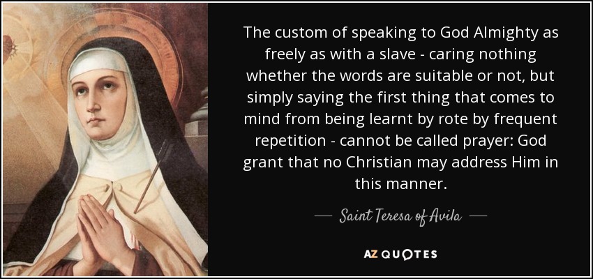 The custom of speaking to God Almighty as freely as with a slave - caring nothing whether the words are suitable or not, but simply saying the first thing that comes to mind from being learnt by rote by frequent repetition - cannot be called prayer: God grant that no Christian may address Him in this manner. - Teresa of Avila