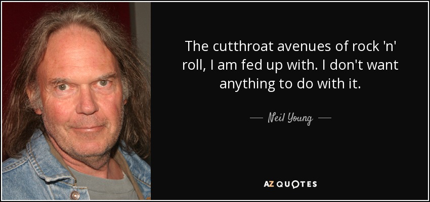 The cutthroat avenues of rock 'n' roll, I am fed up with. I don't want anything to do with it. - Neil Young