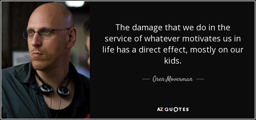 The damage that we do in the service of whatever motivates us in life has a direct effect, mostly on our kids. - Oren Moverman