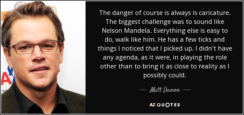 The danger of course is always is caricature. The biggest challenge was to sound like Nelson Mandela. Everything else is easy to do, walk like him. He has a few ticks and things I noticed that I picked up. I didn't have any agenda, as it were, in playing the role other than to bring it as close to reality as I possibly could. - Matt Damon