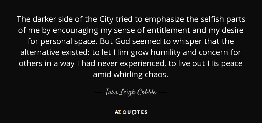 The darker side of the City tried to emphasize the selfish parts of me by encouraging my sense of entitlement and my desire for personal space. But God seemed to whisper that the alternative existed: to let Him grow humility and concern for others in a way I had never experienced, to live out His peace amid whirling chaos. - Tara Leigh Cobble