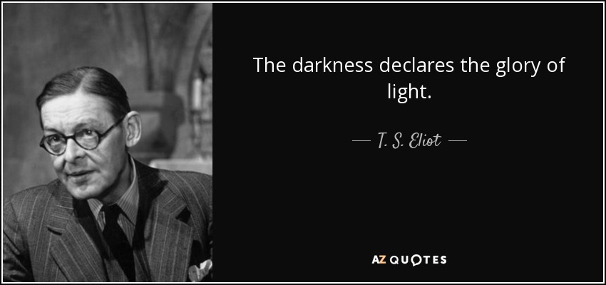 The darkness declares the glory of light. - T. S. Eliot